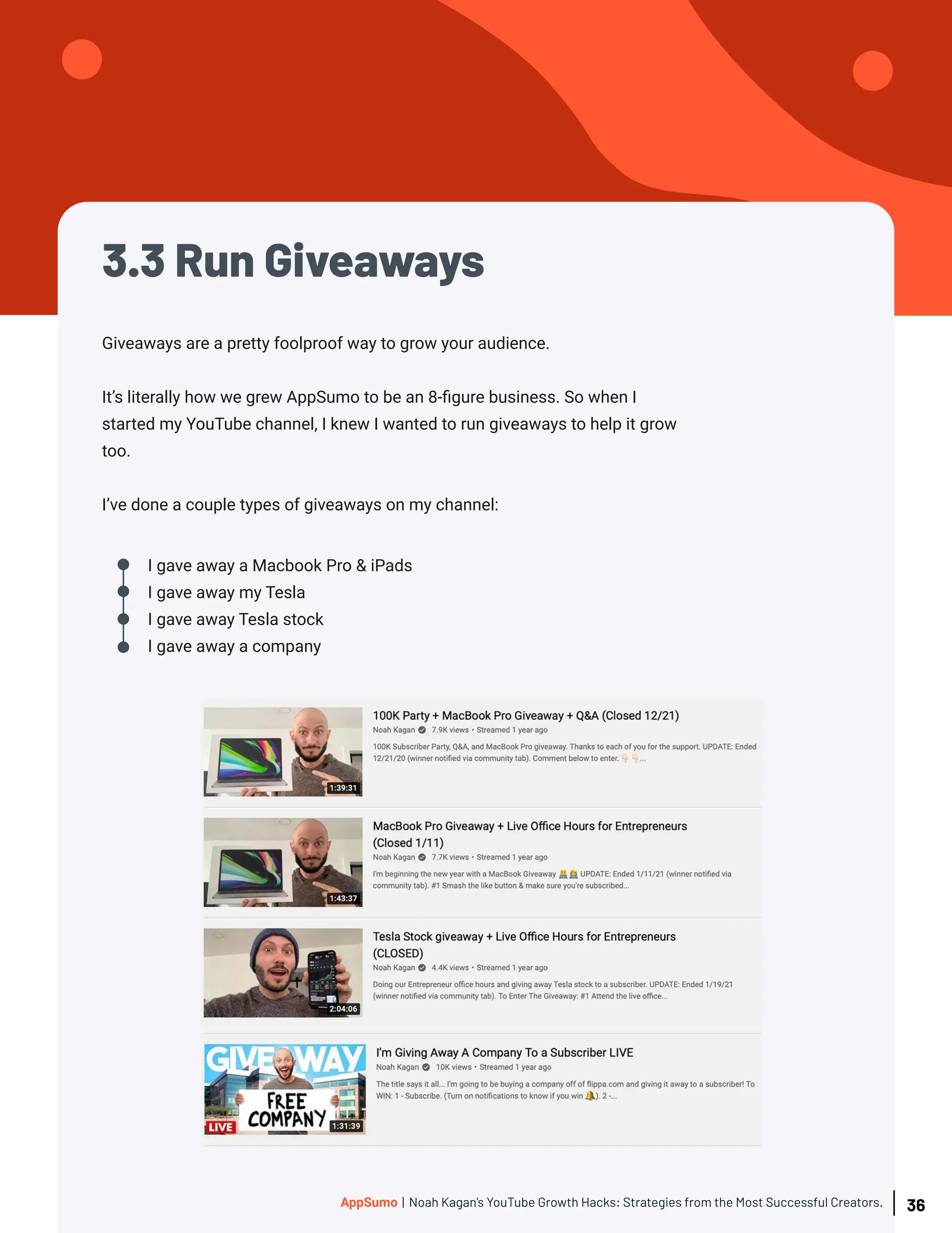 3.3 Run Giveaways
Giveaways are a pretty foolproof way to grow your audience.
It’s literally how we grew AppSumo to be an 8-figure business. So when I
started my YouTube channel, I knew I wanted to run giveaways to help it grow
too.
I’ve done a couple types of giveaways on my channel:
I gave away a Macbook Pro & iPads
I gave away my Tesla
I gave away Tesla stock
I gave away a company
36
AppSumo | Noah Kagan’s YouTube Growth Hacks: Strategies from the Most Successful Creators.
 