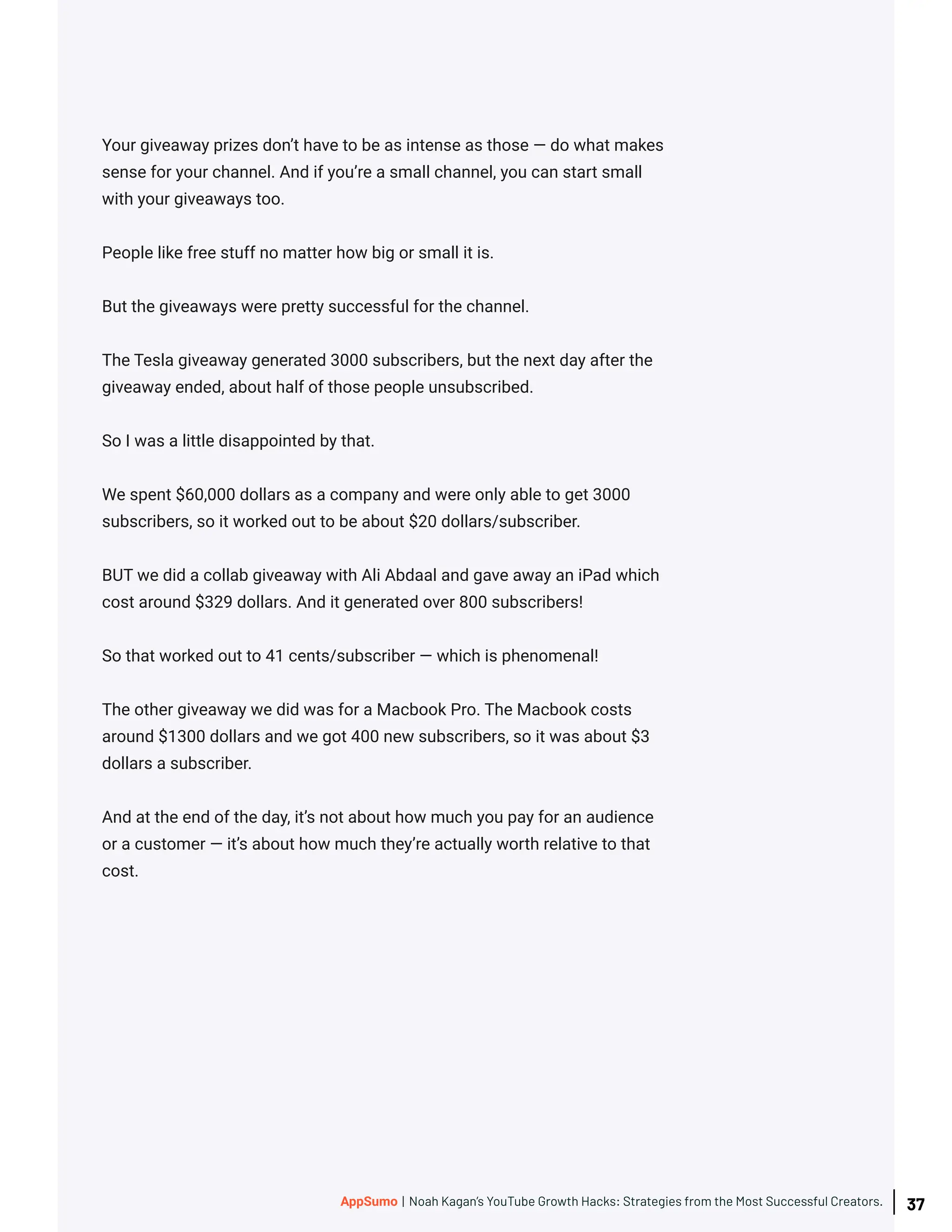 Your giveaway prizes don’t have to be as intense as those — do what makes
sense for your channel. And if you’re a small channel, you can start small
with your giveaways too.
People like free stuff no matter how big or small it is.
But the giveaways were pretty successful for the channel.
The Tesla giveaway generated 3000 subscribers, but the next day after the
giveaway ended, about half of those people unsubscribed.
So I was a little disappointed by that.
We spent $60,000 dollars as a company and were only able to get 3000
subscribers, so it worked out to be about $20 dollars/subscriber.
BUT we did a collab giveaway with Ali Abdaal and gave away an iPad which
cost around $329 dollars. And it generated over 800 subscribers!
So that worked out to 41 cents/subscriber — which is phenomenal!
The other giveaway we did was for a Macbook Pro. The Macbook costs
around $1300 dollars and we got 400 new subscribers, so it was about $3
dollars a subscriber.
And at the end of the day, it’s not about how much you pay for an audience
or a customer — it’s about how much they’re actually worth relative to that
cost.
37
AppSumo | Noah Kagan’s YouTube Growth Hacks: Strategies from the Most Successful Creators.
 