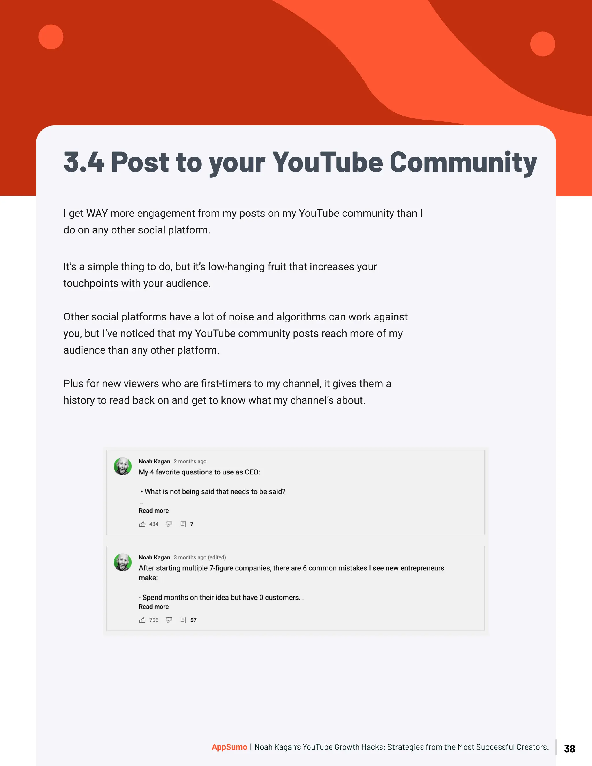 3.4 Post to your YouTube Community
I get WAY more engagement from my posts on my YouTube community than I
do on any other social platform.
It’s a simple thing to do, but it’s low-hanging fruit that increases your
touchpoints with your audience.
Other social platforms have a lot of noise and algorithms can work against
you, but I’ve noticed that my YouTube community posts reach more of my
audience than any other platform.
Plus for new viewers who are first-timers to my channel, it gives them a
history to read back on and get to know what my channel’s about.
38
AppSumo | Noah Kagan’s YouTube Growth Hacks: Strategies from the Most Successful Creators.
 