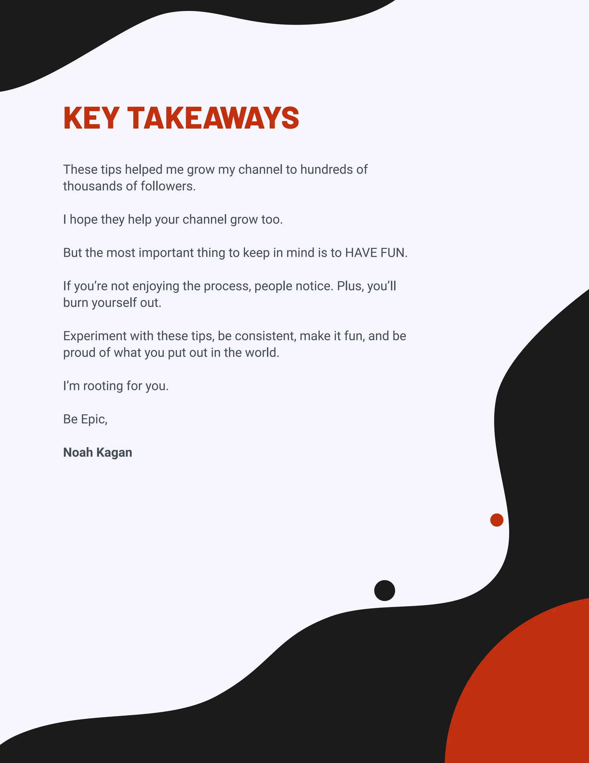 KEY TAKEAWAYS
These tips helped me grow my channel to hundreds of
thousands of followers.
I hope they help your channel grow too.
But the most important thing to keep in mind is to HAVE FUN.
If you’re not enjoying the process, people notice. Plus, you’ll
burn yourself out.
Experiment with these tips, be consistent, make it fun, and be
proud of what you put out in the world.
I’m rooting for you.
Be Epic,
Noah Kagan
 