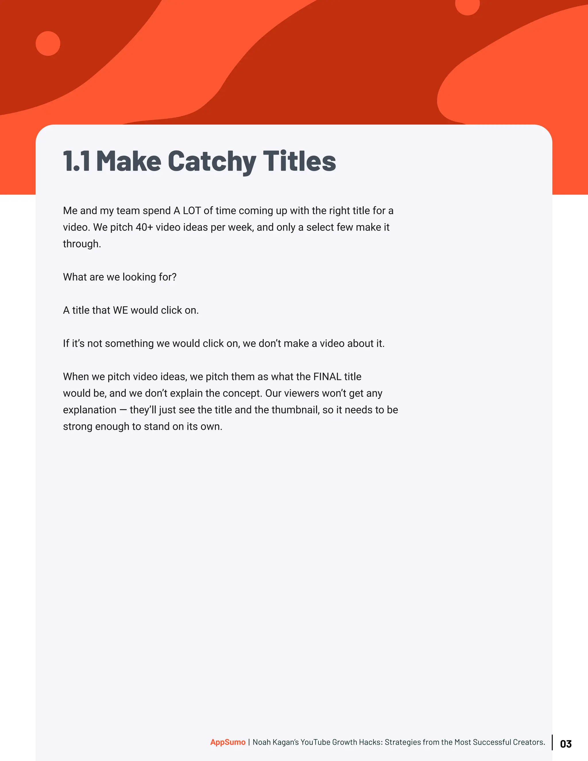1.1 Make Catchy Titles
Me and my team spend A LOT of time coming up with the right title for a
video. We pitch 40+ video ideas per week, and only a select few make it
through.
What are we looking for?
A title that WE would click on.
If it’s not something we would click on, we don’t make a video about it.
When we pitch video ideas, we pitch them as what the FINAL title
would be, and we don’t explain the concept. Our viewers won’t get any
explanation — they’ll just see the title and the thumbnail, so it needs to be
strong enough to stand on its own.
03
AppSumo | Noah Kagan’s YouTube Growth Hacks: Strategies from the Most Successful Creators.
 