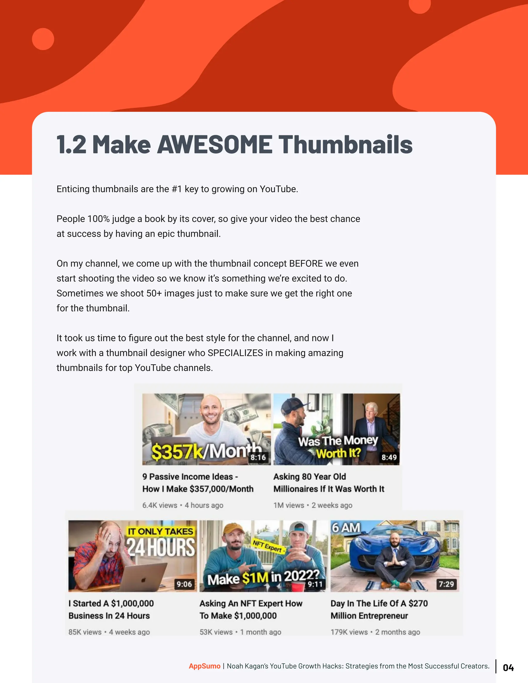 1.2 Make AWESOME Thumbnails
Enticing thumbnails are the #1 key to growing on YouTube.
People 100% judge a book by its cover, so give your video the best chance
at success by having an epic thumbnail.
On my channel, we come up with the thumbnail concept BEFORE we even
start shooting the video so we know it’s something we’re excited to do.
Sometimes we shoot 50+ images just to make sure we get the right one
for the thumbnail.
It took us time to figure out the best style for the channel, and now I
work with a thumbnail designer who SPECIALIZES in making amazing
thumbnails for top YouTube channels.
04
AppSumo | Noah Kagan’s YouTube Growth Hacks: Strategies from the Most Successful Creators.
 