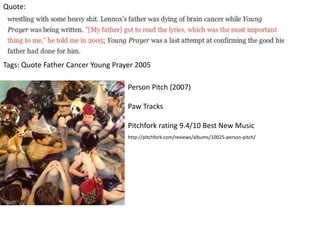 Quote:
Tags: Quote Father Cancer Young Prayer 2005
Person Pitch (2007)
Paw Tracks
Pitchfork rating 9.4/10 Best New Music
http://pitchfork.com/reviews/albums/10025-person-pitch/
 