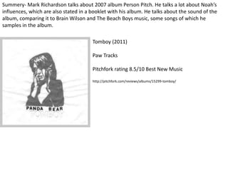 Summery- Mark Richardson talks about 2007 album Person Pitch. He talks a lot about Noah’s
influences, which are also stated in a booklet with his album. He talks about the sound of the
album, comparing it to Brain Wilson and The Beach Boys music, some songs of which he
samples in the album.
Tomboy (2011)
Paw Tracks
Pitchfork rating 8.5/10 Best New Music
http://pitchfork.com/reviews/albums/15299-tomboy/
 