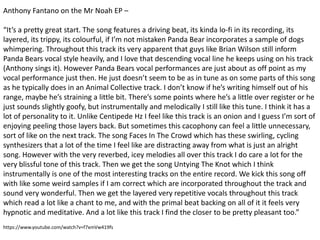 Anthony Fantano on the Mr Noah EP –
“It’s a pretty great start. The song features a driving beat, its kinda lo-fi in its recording, its
layered, its trippy, its colourful, if I’m not mistaken Panda Bear incorporates a sample of dogs
whimpering. Throughout this track its very apparent that guys like Brian Wilson still inform
Panda Bears vocal style heavily, and I love that descending vocal line he keeps using on his track
(Anthony sings it). However Panda Bears vocal performances are just about as off point as my
vocal performance just then. He just doesn’t seem to be as in tune as on some parts of this song
as he typically does in an Animal Collective track. I don’t know if he’s writing himself out of his
range, maybe he’s straining a little bit. There’s some points where he’s a little over register or he
just sounds slightly goofy, but instrumentally and melodically I still like this tune. I think it has a
lot of personality to it. Unlike Centipede Hz I feel like this track is an onion and I guess I’m sort of
enjoying peeling those layers back. But sometimes this cacophony can feel a little unnecessary,
sort of like on the next track. The song Faces In The Crowd which has these swirling, cycling
synthesizers that a lot of the time I feel like are distracting away from what is just an alright
song. However with the very reverbed, icey melodies all over this track I do care a lot for the
very blissful tone of this track. Then we get the song Untying The Knot which I think
instrumentally is one of the most interesting tracks on the entire record. We kick this song off
with like some weird samples if I am correct which are incorporated throughout the track and
sound very wonderful. Then we get the layered very repetitive vocals throughout this track
which read a lot like a chant to me, and with the primal beat backing on all of it it feels very
hypnotic and meditative. And a lot like this track I find the closer to be pretty pleasant too.”
https://www.youtube.com/watch?v=f7xmVw419fs
 