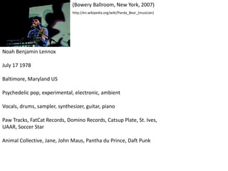 Noah Benjamin Lennox
July 17 1978
Baltimore, Maryland US
Psychedelic pop, experimental, electronic, ambient
Vocals, drums, sampler, synthesizer, guitar, piano
Paw Tracks, FatCat Records, Domino Records, Catsup Plate, St. Ives,
UAAR, Soccer Star
Animal Collective, Jane, John Maus, Pantha du Prince, Daft Punk
(Bowery Ballroom, New York, 2007)
http://en.wikipedia.org/wiki/Panda_Bear_(musician)
 
