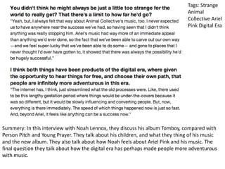 Tags: Strange
Animal
Collective Ariel
Pink Digital Era
Summery: In this interview with Noah Lennox, they discuss his album Tomboy, compared with
Person Pitch and Young Prayer. They talk about his children, and what they thing of his music
and the new album. They also talk about how Noah feels about Ariel Pink and his music. The
final question they talk about how the digital era has perhaps made people more adventurous
with music.
 