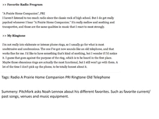 Tags: Radio A Prairie Home Companion PRI Ringtone Old Telephone
Summery: Pitchfork asks Noah Lennox about his different favorites. Such as favorite current/
past songs, venues and music equipment.
 