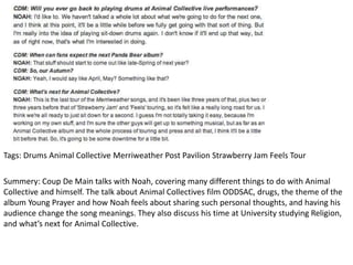 Tags: Drums Animal Collective Merriweather Post Pavilion Strawberry Jam Feels Tour
Summery: Coup De Main talks with Noah, covering many different things to do with Animal
Collective and himself. The talk about Animal Collectives film ODDSAC, drugs, the theme of the
album Young Prayer and how Noah feels about sharing such personal thoughts, and having his
audience change the song meanings. They also discuss his time at University studying Religion,
and what’s next for Animal Collective.
 
