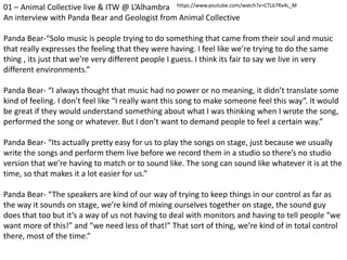 01 – Animal Collective live & ITW @ L’Alhambra
An interview with Panda Bear and Geologist from Animal Collective
Panda Bear-“Solo music is people trying to do something that came from their soul and music
that really expresses the feeling that they were having. I feel like we’re trying to do the same
thing , its just that we’re very different people I guess. I think its fair to say we live in very
different environments.”
Panda Bear- “I always thought that music had no power or no meaning, it didn’t translate some
kind of feeling. I don’t feel like “I really want this song to make someone feel this way”. It would
be great if they would understand something about what I was thinking when I wrote the song,
performed the song or whatever. But I don’t want to demand people to feel a certain way.”
Panda Bear- “Its actually pretty easy for us to play the songs on stage, just because we usually
write the songs and perform them live before we record them in a studio so there’s no studio
version that we’re having to match or to sound like. The song can sound like whatever it is at the
time, so that makes it a lot easier for us.”
Panda Bear- “The speakers are kind of our way of trying to keep things in our control as far as
the way it sounds on stage, we’re kind of mixing ourselves together on stage, the sound guy
does that too but it’s a way of us not having to deal with monitors and having to tell people “we
want more of this!” and “we need less of that!” That sort of thing, we’re kind of in total control
there, most of the time.”
https://www.youtube.com/watch?v=CTLk7Rx4L_M
 