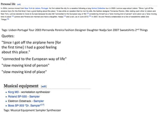 Tags: Lisbon Portugal Tour 2003 Pernanda Pereira Fashion Designer Daughter Nadja Son 2007 Sweatshirts 2nd Things
"Since I got off the airplane here [for
the first time] I had a good feeling
about this place."
"connected to the European way of life"
"slow moving kind of person"
"slow moving kind of place"
Tags: Musical Equipment Sampler Synthesizer
Quotes:
 