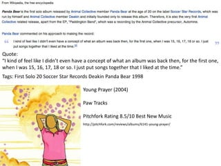 Tags: First Solo 20 Soccer Star Records Deakin Panda Bear 1998
Quote:
“I kind of feel like I didn’t even have a concept of what an album was back then, for the first one,
when I was 15, 16, 17, 18 or so. I just put songs together that I liked at the time.”
Young Prayer (2004)
Paw Tracks
Pitchfork Rating 8.5/10 Best New Music
http://pitchfork.com/reviews/albums/6141-young-prayer/
 