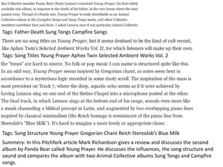 Tags: Father Death Sung Tongs Campfire Songs
Tags: Song Titles Young Prayer Aphex Twin Selected Ambient Works Vol. 2
Tags: Song Structure Young Prayer Gregorian Chant Reich Stereolab’s Blue Milk
Summery: In this Pitchfork article Mark Richardson gives a review and discusses the second
album by Panda Bear called Young Prayer. He discusses the influences, the song structure and
sound and compares the album with two Animal Collective albums Sung Tongs and Campfire
songs.
 