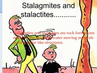 Stalagmites and
stalactites...........
Stalagmites and stalactites are rock formations
made by the dripping water moving minerals
to form pillar like structures.
 