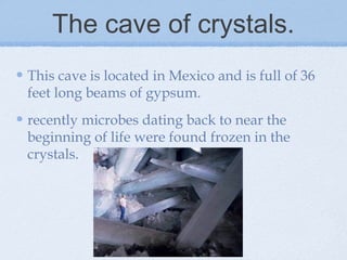 The cave of crystals.
This cave is located in Mexico and is full of 36
feet long beams of gypsum.
recently microbes dating back to near the
beginning of life were found frozen in the
crystals.
 