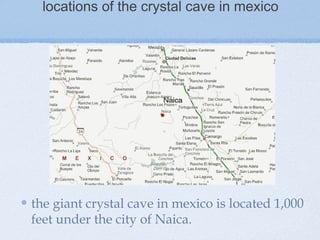 locations of the crystal cave in mexico
the giant crystal cave in mexico is located 1,000
feet under the city of Naica.
 