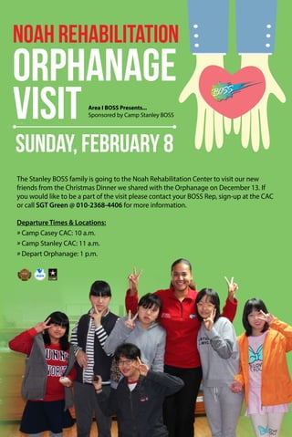 NoahRehabilitation
Orphanage
Visit
Sunday, February 8
Area I BOSS Presents...
Sponsored by Camp Stanley BOSS
The Stanley BOSS family is going to the Noah Rehabilitation Center to visit our new
friends from the Christmas Dinner we shared with the Orphanage on December 13. If
you would like to be a part of the visit please contact your BOSS Rep, sign-up at the CAC
or call SGT Green @ 010-2368-4406 for more information.
Departure Times & Locations:
» Camp Casey CAC: 10 a.m.
» Camp Stanley CAC: 11 a.m.
» Depart Orphanage: 1 p.m.