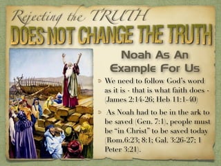 Rejecting the TRUTH
We need to follow God’s word
as it is - that is what faith does -
(James 2:14-26; Heb 11:1-40)
As Noah had to be in the ark to
be saved (Gen. 7:1), people must
be “in Christ” to be saved today
(Rom.6:23; 8:1; Gal. 3:26-27; 1
Peter 3:21).
Noah As An
Example For Us
 