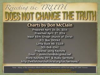 Charts by Don McClain
Prepared April 24-26, 2014

Preached May 4, 2014

West 65th Street church of Christ

P.O. Box 190062

Little Rock AR 72219

501-568-1062

Prepared using Keynote

Email – donmcclain@sbcglobal.net 

More Keynote, PPT & Audio Sermons:

http://w65stchurchofchrist.org/coc/sermons/
Note – Many of the transition effects used in this presentation will be lost using PPT 2007 Viewer
http://www.microsoft.com/downloads/details.aspx?
FamilyID=cb9bf144-1076-4615-9951-294eeb832823&displaylang=en
Rejecting the TRUTH
 