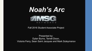 Noah’s Arc
Fall 2016 Student Associate Project
Presented by:
Dylan Burns, Terrell Dixon,
Victoria Ferry, Sean Saint Jacques and Mark Suleymanov
 