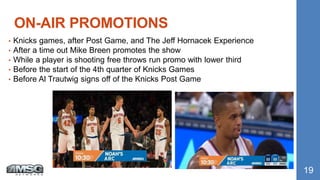 • Knicks games, after Post Game, and The Jeff Hornacek Experience
• After a time out Mike Breen promotes the show
• While a player is shooting free throws run promo with lower third
• Before the start of the 4th quarter of Knicks Games
• Before Al Trautwig signs off of the Knicks Post Game
ON-AIR PROMOTIONS
19
 