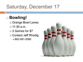 Saturday, December 17

   Bowling!
     Orange  Bowl Lanes
     11:30 a.m.

     3 Games for $7

     Contact Jeff Rhodig
       863-581-2080
 