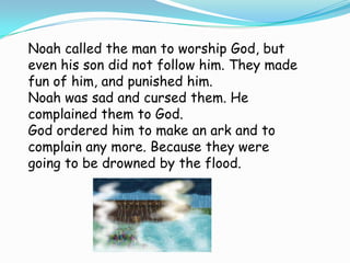 Noah called the man to worship God, but
even his son did not follow him. They made
fun of him, and punished him.
Noah was sad and cursed them. He
complained them to God.
God ordered him to make an ark and to
complain any more. Because they were
going to be drowned by the flood.