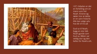 I GT i bibelen er det
en fortelling om en
mann som het
Noah. Kristne og
Jøder tror at dette
er en sann historie.
Alle kan velge selv
hva de vil tro på
Gud sa til Noah;
bygg en stor båt.
Noah gjorde som
Gud sa. Båten var
veldig stor og den
kalles for Noahs ark.
 