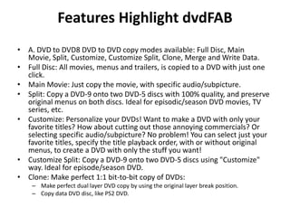 Features Highlight dvdFABA. DVD to DVD8 DVD to DVD copy modes available: Full Disc, Main Movie, Split, Customize, Customize Split, Clone, Merge and Write Data.Full Disc: All movies, menus and trailers, is copied to a DVD with just one click.Main Movie: Just copy the movie, with specific audio/subpicture.Split: Copy a DVD-9 onto two DVD-5 discs with 100% quality, and preserve original menus on both discs. Ideal for episodic/season DVD movies, TV series, etc.Customize: Personalize your DVDs! Want to make a DVD with only your favorite titles? How about cutting out those annoying commercials? Or selecting specific audio/subpicture? No problem! You can select just your favorite titles, specify the title playback order, with or without original menus, to create a DVD with only the stuff you want!Customize Split: Copy a DVD-9 onto two DVD-5 discs using "Customize" way. Ideal for episode/season DVD.Clone: Make perfect 1:1 bit-to-bit copy of DVDs:Make perfect dual layer DVD copy by using the original layer break position.Copy data DVD disc, like PS2 DVD.