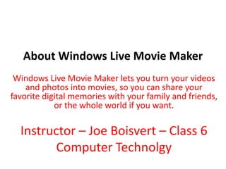 About Windows Live Movie Maker Windows Live Movie Maker lets you turn your videos and photos into movies, so you can share your favorite digital memories with your family and friends, or the whole world if you want. Instructor – Joe Boisvert – Class 6 Computer Technolgy 