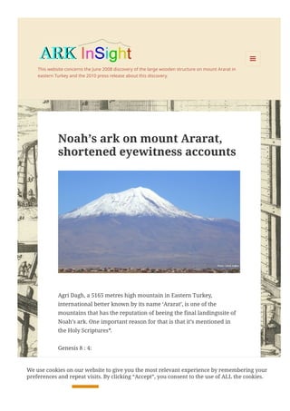 This website concerns the June 2008 discovery of the large wooden structure on mount Ararat in
eastern Turkey and the 2010 press release about this discovery.

MENU
Noah’s ark on mount Ararat,
shortened eyewitness accounts
Agri Dagh, a 5165 metres high mountain in Eastern Turkey,
international better known by its name ‘Ararat’, is one of the
mountains that has the reputation of beeing the final landingssite of
Noah’s ark. One important reason for that is that it’s mentioned in
the Holy Scriptures*.
Genesis 8 : 4:
“In the seventh month, on the 17th day of the month, the ark came to
rest on the mountains of Ararat.”
We use cookies on our website to give you the most relevant experience by remembering your
preferences and repeat visits. By clicking “Accept”, you consent to the use of ALL the cookies.
Cookie settings ACCEPT
 