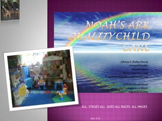 Noah’s Ark Quality Child Care  Johnny & Shelley Harris Owners/Director Open24 Hours  Phone (310)763-2109 E-mail: Noahsarkfamilychil@att.nett 1714 W. Claude Street Compton, CA 90220 Lic. #192010098       ALL  STAGES-ALL  AGES-ALL RACES- ALL WAGES  John 3:16 