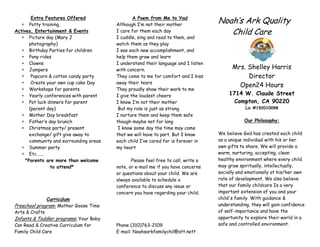 Extra Features Offered
       Potty training,
                                                 A Poem from Me to You!
                                         Although I’m not their mother
                                                                                    Noah’s Ark Quality
Actives, Entertainment & Events          I care for them each day                      Child Care
       Picture day (Mary J               I cuddle, sing and read to them, and
       photography)                      watch them as they play
       Birthday Parties for children     I see each new accomplishment, and
       Pony rides                        help them grow and learn
       Clowns                            I understand their language and I listen
       Jumpers                           with concern.                                    Mrs. Shelley Harris
        Popcorn & cotton candy party     They come to me for comfort and I kiss                Director
        Create your own cup cake Day     away their tears
                                                                                            Open24 Hours
       Workshops for parents             They proudly show their work to me
       Yearly conferences with parent    I give the loudest cheers                       1714 W. Claude Street
       Pot luck dinners for parent       I know I’m not their mother                       Compton, CA 90220
       (parent day)                       But my role is just as strong                         Lic #192010098
       Mother Day breakfast              I nurture them and keep them safe
       Father’s day brunch               though maybe not for long                              Our Philosophy:
       Christmas party/ present           I know some day the time may come
       exchange/ gift give away to       that we will have to part. But I know      We believe God has created each child
       community and surrounding areas   each child I’ve cared for is forever in    as a unique individual with his or her
       Summer party                      my heart                                   own gifts to share. We will provide a
       Etc…….                                                                       warm, nurturing, accepting, clean
     *Parents are more than welcome             Please feel free to call, write a   healthy environment where every child
                 to attend*              note, or e-mail me if you have concerns    may grow spiritually, intellectually,
                                         or questions about your child. We are      socially and emotionally at his/her own
                                         always available to schedule a             rate of development. We also believe
                                         conference to discuss any issue or         that our family childcare Is a very
                                         concern you have regarding your child.     important extension of you and your
               Curriculum                                                           child's family. With guidance &
Preschool program: Mother Goose Time                                                understanding, they will gain confidence
Arts & Crafts                                                                       of self-importance and have the
Infants & Toddler programs: Your Baby                                               opportunity to explore their world in a
Can Read & Creative Curriculum for       Phone (310)763-2109                        safe and controlled environment.
Family Child Care                        E-mail: Noahsarkfamilychil@att.nett
 