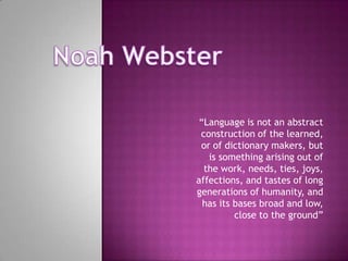 Noah Webster “Language is not an abstract construction of the learned, or of dictionary makers, but is something arising out of the work, needs, ties, joys, affections, and tastes of long generations of humanity, and has its bases broad and low, close to the ground” 