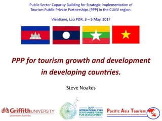 Public Sector Capacity Building for Strategic Implementation of
Tourism Public-Private Partnerships (PPP) in the CLMV region.
Vientiane, Lao PDR. 3 – 5 May, 2017
PPP for tourism growth and development
in developing countries.
Steve Noakes
 