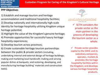 PPP Objectives
1) Establish and manage tourism and heritage
accommodation and traditional hospitality facilities;
2) Develop nationally and internationally high-scale
identity for heritage hospitality utilizing Kingdom unique
heritage potential;
3) Highlight the value of the Kingdom’s genuine heritage;
4) Promote opportunities for successful luxury heritage
hospitality experiences;
5) Develop tourism across provinces;
6) Create sustainable heritage tourism partnerships
between the public & private sectors (including,
undertaking internal and external design of heritage buildings;
making and marketing local handicraft; making and serving
popular dishes at banquets; and restoring, developing, and
manufacturing heritage building’ materials and construction
tools).
Custodian Program for Caring of the Kingdom’s Cultural Heritage
 SCTH considers the
private sector as the
main partner in the
process of developing
the tourism sector as a
whole.
 Private sector provides
capital to the SHHC and its
subsidiary companies;
operates, markets &
promotes the heritage
hospitality facilities within
the Kingdom; and develops
various heritage hospitality
products.
 