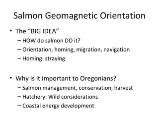 Salmon Geomagnetic Orientation
• The “BIG IDEA”
  – HOW do salmon DO it?
  – Orientation, homing, migration, navigation
  – Homing: straying


• Why is it important to Oregonians?
  – Salmon management, conservation, harvest
  – Hatchery: Wild considerations
  – Coastal energy development
 