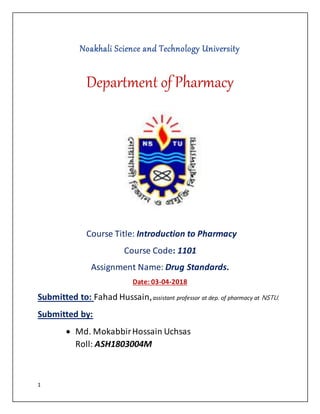 1
Noakhali Science and Technology University
Department of Pharmacy
Course Title: Introduction to Pharmacy
Course Code: 1101
Assignment Name: Drug Standards.
Date: 03-04-2018
Submitted to: Fahad Hussain,assistant professor at dep. of pharmacy at NSTU.
Submitted by:
 Md. MokabbirHossain Uchsas
Roll: ASH1803004M
 