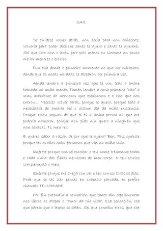 SAIL
Se puidese volver atrás, non sería para non coñecerte,
volvería para poder dicirche canto te quero e canto te quererei.
Sei que isto non o lerás, pero polo menos eu síntome un pouco
mellor mentres o escribo.
Fun túa dende o primeiro momento no que me miraches,
dende que as nosas miradas se atoparon por primeira vez.
Aínda lembro a primeira vez que te vin, teño a imaxe
tatuada na miña mente. Tamén lembro a nosa primeira “cita” a
soas, acórdome do nerviosos que estabamos e o riso que nos
entrou… Necesito volver atrás, porque te quero, porque teño a
necesidade de amarte até o último día da miña existencia.
Porque estou segura de que ti es a única persoa da que me
podería namorar, porque non pido nin quero a ninguén que
non sexas ti. Ti, meu rei.
E queres saber a razón de por que te quero? Ben. Pois quérote
porque tes os ollos máis fermosos que vin na miña vida.
Quérote porque con só escoitar o teu nome trémenme todas
e cada unha das fibras nerviosas do meu corpo. O teu sorriso
complementa o meu.
Quérote porque me chega con ver o teu sorriso todos os días.
Pode que se les isto penses en chamalo parvada, eu prefiro
chamalo FELICIDADE.
Por fin entendín a sensación que tanto din experimentar
nos libros ao atopar o “amor da túa vida”. Esa sensación, esa
que parece que o tempo se detén. Sei que cometín erros, que che
 