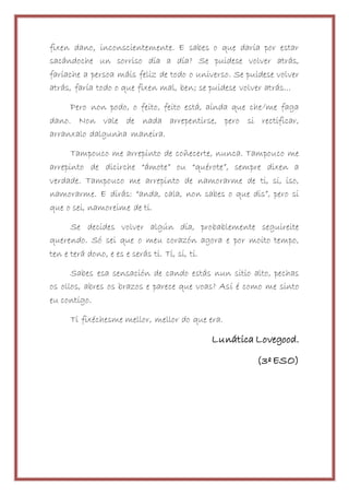 fixen dano, inconscientemente. E sabes o que daría por estar
sacándoche un sorriso día a día? Se puidese volver atrás,
faríache a persoa máis feliz de todo o universo. Se puidese volver
atrás, faría todo o que fixen mal, ben; se puidese volver atrás…
Pero non podo, o feito, feito está, aínda que che/me faga
dano. Non vale de nada arrepentirse, pero si rectificar,
arranxalo dalgunha maneira.
Tampouco me arrepinto de coñecerte, nunca. Tampouco me
arrepinto de dicirche “ámote” ou “quérote”, sempre dixen a
verdade. Tampouco me arrepinto de namorarme de ti, si, iso,
namorarme. E dirás: “anda, cala, non sabes o que dis”, pero si
que o sei, namoreime de ti.
Se decides volver algún día, probablemente seguireite
querendo. Só sei que o meu corazón agora e por moito tempo,
ten e terá dono, e es e serás ti. Ti, si, ti.
Sabes esa sensación de cando estás nun sitio alto, pechas
os ollos, abres os brazos e parece que voas? Así é como me sinto
eu contigo.
Ti fixéchesme mellor, mellor do que era.
Lunática Lovegood.
(3º ESO)
 