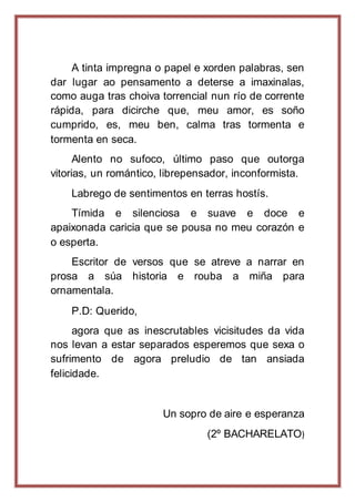 A tinta impregna o papel e xorden palabras, sen
dar lugar ao pensamento a deterse a imaxinalas,
como auga tras choiva torrencial nun río de corrente
rápida, para dicirche que, meu amor, es soño
cumprido, es, meu ben, calma tras tormenta e
tormenta en seca.
Alento no sufoco, último paso que outorga
vitorias, un romántico, librepensador, inconformista.
Labrego de sentimentos en terras hostís.
Tímida e silenciosa e suave e doce e
apaixonada caricia que se pousa no meu corazón e
o esperta.
Escritor de versos que se atreve a narrar en
prosa a súa historia e rouba a miña para
ornamentala.
P.D: Querido,
agora que as inescrutables vicisitudes da vida
nos levan a estar separados esperemos que sexa o
sufrimento de agora preludio de tan ansiada
felicidade.
Un sopro de aire e esperanza
(2º BACHARELATO)
 