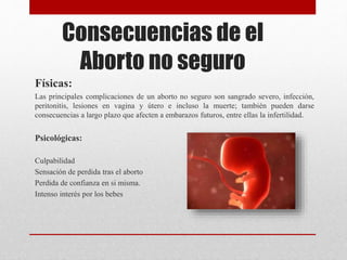 Consecuencias de el
Aborto no seguro
Físicas:
Las principales complicaciones de un aborto no seguro son sangrado severo, infección,
peritonitis, lesiones en vagina y útero e incluso la muerte; también pueden darse
consecuencias a largo plazo que afecten a embarazos futuros, entre ellas la infertilidad.
Psicológicas:
Culpabilidad
Sensación de perdida tras el aborto
Perdida de confianza en si misma.
Intenso interés por los bebes
 
