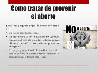 Como tratar de prevenir
el aborto
El aborto peligroso se puede evitar por medio
de:
• La buena educación sexual.
• La prevención de los embarazos no deseados
mediante el uso de métodos anticonceptivos
eficaces, incluidos los anticonceptivos de
emergencia.
• El apoyo y respaldo de la familia para evitar
que se cometa un aborto además entender las
circunstancias y buscar soluciones.
 