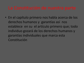 La Constitución de nuestra parte
• En el capítulo primero nos habla acerca de los
derechos humanos y garantías así nos
establece en su el artículo primero que; todo
individuo gozará de los derechos humanos y
garantías individuales que marca esta
Constitución
 