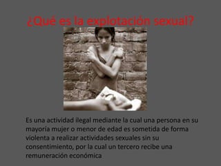 ¿Qué es la explotación sexual?
Es una actividad ilegal mediante la cual una persona en su
mayoría mujer o menor de edad es sometida de forma
violenta a realizar actividades sexuales sin su
consentimiento, por la cual un tercero recibe una
remuneración económica
 