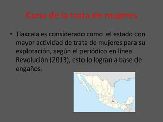 Cuna de la trata de mujeres
• Tlaxcala es considerado como el estado con
mayor actividad de trata de mujeres para su
explotación, según el periódico en línea
Revolución (2013), esto lo logran a base de
engaños.
 