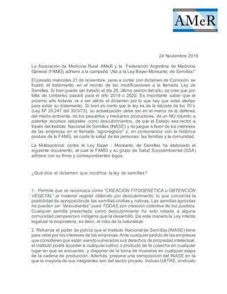 Federación Argentina de Medicina General (FAMG) adhiere a la
campaña “¡No a la Ley Bayer-Monsanto de Semillas!”
24 Noviembre 2018
La Asociación de Medicina Rural AMeR y la Federación Argentina de Medicina
General (FAMG) adhiere a la campaña “¡No a la Ley Bayer-Monsanto de Semillas!”
El pasado miércoles 21 de noviembre, pese a contar con dictamen de Comisión, se
frustró el tratamiento en el recinto de las modificaciones a la llamada Ley de
Semillas. Si bien puede ser tratado el día 28, última sesión del año, se cree que por
falta de consenso pasará para el año 2019 o 2020. Es importante saber que el
próximo año todavía va a ser válido el dictamen por lo que hay que estar alertas
para evitar su tratamiento. Si bien es cierto que la ley es de la década de los 70´s
(Ley Nº 20.247 del 30/3/73), su actualización debe ser en el marco de la defensa
del medio ambiente, de los pequeños y medianos productores, de un NO rotundo a
patentar recursos naturales como descubrimientos, de que el Estado sea rector a
través del Instituto Nacional de Semillas (INASE) y no juegue a favor de los intereses
de las empresas en el llamado “agronegocio” y, en consonancia con la histórica
postura de la FAMG, se cuide la salud de las personas, las familias y la comunidad.
La Multisectorial contra la Ley Bayer - Monsanto de Semillas ha elaborado el
siguiente documento, al cual la FAMG y su grupo de Salud Socioambiental (SSA)
adhiere con su firma y correspondientes logos.
¿Qué dice el dictamen que modifica la ley de semillas?
1. Permite que se reconozca como “CREACIÓN FITOGENÉTICA u OBTENCIÓN
VEGETAL” al material vegetal obtenido por descubrimiento; lo que convalida la
posibilidad de apropiación de las semillas criollas y nativas. Las semillas agrícolas
no pueden ser “descubiertas” pues TODAS son creación colectiva de los pueblos.
Cualquier semilla presentada como descubrimiento ha sido robada a alguna
comunidad campesina o indígena que la desarrolló. De esta manera la Ley intenta
legalizar la biopiratería, es decir, el robo de la naturaleza.
2. Refuerza el poder de policía que el Instituto Nacional de Semillas (INASE) tiene
para velar por los intereses de las empresas. Ante cualquierpedido de las empresas
que consideren que están siendovulnerados sus derechos de propiedad intelectual,
el instituto podrá acceder a cualquier cultivo o producto de la cosecha en cualquier
lugar en que se encuentre, y disponer de la toma de muestras en cualquier etapa
de la cadena de producción. Además, propone una composición del INASE en la
que la mayoría de sus integrantes son del sector privado. Incluso UATRE, sindicato
 