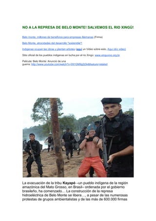 NO A LA REPRESA DE BELO MONTE! SALVEMOS EL RIO XINGÚ!

Belo monte, millones de beneficios para empresas Alemanas (Firma)

Belo Monte, atrocidades del desarrollo "sostenible"!

Indigenas ocupan las obras y plantan arboles (aquí un Video sobre esto, Aqui otro video)

Sitio oficial de los pueblos indigenas en lucha por el rio Xingú: www.xinguvivo.org.br

Pelicula: Belo Monte: Anuncio de una
guerra: http://www.youtube.com/watch?v=091GM9g2jGk&feature=related




La evacuación de la tribu Kayapó –un pueblo indígena de la región
amazónica del Mato Grosso, en Brasil– ordenada por el gobierno
brasileño, ha comenzado… La construcción de la represa
hidroeléctrica de Belo Monte se libera…, a pesar de las numerosas
protestas de grupos ambientalistas y de las más de 600.000 firmas
 