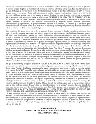 México, las condiciones extracarcelarias se vencen en la última semana de enero, pero por lo visto el gobierno 
no quiere otorgar la plena e incondicional libertad a Simitrio. Además y sobre todo, tras las afirmaciones de 
que en el Hidalgo, y por extensión en los demás centros de trabajo en que hay militantes de la “28”, se venden 
drogas, armas y mercancía robada, está la amenaza de invadir y ocupar con la policía y hasta con el ejército al 
mercado Hidalgo y demás centros de trabajo, e incluso desalojarlos, para despojar y aterrorizar a las masas. 
Así el gobierno está avanzando hacia su objetivo de DESTRUIR A LA UPVA “28 DE OCTUBRE” CON LA 
REPRESIÓN Y LA DIVISIÓN TRAICIÓN, pues no es nada imposible que además de aprovechar la inclinación de 
algunas personas a priorizar sus intereses individualistas y grupistas avaros, egoístas, envidiosos, 
convenencieros y oportunistas, el gobierno también recurra a la amenaza, el chantaje y la extorsión para 
provocar división y traición en las filas de la UPVA, división y traición para posibilitar y facilitar la represión 
policiaca y hasta con delincuentes de todo tipo. 
Este propósito del gobierno es parte de la guerra y la represión que el Estado burgués terrateniente libra 
contra el pueblo para que no proteste, no luche y no se atreva a levantarse en revolución por la mayor entrega 
del país a más dominación y saqueo por parte de los imperialistas estadounidenses; guerra y represión que 
incluye la disminución y hasta supresión de libertades y derechos, imposición de todo, en todos los niveles y 
todas las formas, y la anulación de todo lo que sea obstáculo que dificulte o impida tal mayor entrega, lo cual 
le impone la necesidad de impedir que el pueblo se unifique, organice y luche, de someter y controlar a las 
organizaciones existentes, y de destruir a las organizaciones que no pueda controlar y/o que cuya destrucción 
sirva de ejemplo a las demás sobre lo que les pasará si no se limitan a luchar dentro de los límites establecidos 
por el propio gobierno. Algunos de tales límites los ha fijado Peña Nieto: “reconocer las marchas de protesta 
‘legítima’ que respeten el estado de derecho y a las instituciones, que no desestabilicen al país y no boicoteen 
su proyecto de nación (el de entregar más el país a mayor dominación y saqueo imperialista), pero impedir 
que los ‘anarquistas’, los ‘violentos’ y ‘vándalos’ secuestren tales marchas aplicándoles todo el peso de la Ley”. 
O sea que si no estás contra la mayor entrega del país, no desestabilices al gobierno, respetes el estado de 
derecho y las instituciones, seas pacifista, etc., si cumples esas reglas, puedes hacer lo que quieras, pero si no, 
entonces serás ferozmente reprimido. 
Así que es necesidad y obligación nuestra DEFENDER Y DESARROLLAR A LA UPVA “28 DE OCTUBRE” como 
instrumento de lucha de los vendedores al servicio del pueblo mexicano en la lucha por la Liberación Nacional 
Democrática Popular. De ahí que importa mucho saber y comprender que lo que el gobierno necesita destruir 
es la esencia de la “28”: su unidad política basada en la identidad de intereses, necesidades y objetivos de las 
masas (respeto al derecho al trabajo, áreas para trabajar, lugares comerciales para todos, mejores condiciones 
de trabajo, elevar las ventas, etc.), en torno a la Dirección Central y bajo la guía de la Línea Correcta de “Luchar 
por las Demandas en Función del Poder priorizando los intereses colectivos de todos, todos”; su estructura 
organizativa para luchar y trabajar; y su espíritu, disposición y capacidad de lucha contra el gobierno bajo la 
estrategia de luchar con razón, ventaja y límite, y la táctica de desalentar, eludir y derrotar al enemigo. En 
consecuencia tenemos que defender a Rubén, Xihuel, Ehécatl no tanto porque sean la buena onda o porque 
sean la mala onda en sentido de que “si no los defendemos nos van a castigar”, tampoco hay que defenderlos 
nada más porque son hijos de Simitrio, no, hay que defenderlos porque ésa es una parte de DEFENDER Y 
DESARROLLAR A LA UPVA COMO INSTRUMENTO DE LUCHA DE LOS VENDEDORES AL SERVICIO DEL 
PUEBLO EN LUCHA POR LA LIBERACIÓN NACIONAL DEMOCRÁTICA POPULAR. 
Por eso llamamos a todo el pueblo del campo y la ciudad a luchar contra el gobierno para impedir que 
destruya a la upva con la represión y la división traición avanzando la lucha contra la mayor entrega del país a 
más dominación y saqueo imperialista estadounidense por medio de su política de guerra y represión contra 
el pueblo, disminución y supresión de libertades y derechos, imposición de todo en todos los niveles y todas 
las formas, anulación con la cooptación y/o eliminación de todo obstáculo que dificulte o impida la mayor 
entrega del país, etc. 
FRATERNALMENTE 
“UNIDOS, ORGANIZADOS Y LUCHANDO ¡VENCEREMOS!” 
UPVA “28 DE OCTUBRE” 
