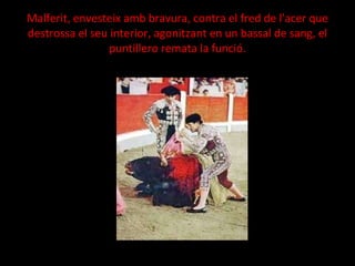 Malferit, envesteix amb bravura, contra el fred de l'acer que destrossa el seu interior, agonitzant en un bassal de sang, el puntillero remata la funció. 